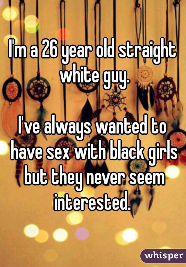 I'm a 26 year old straight white guy.

I've always wanted to have sex with black girls but they never seem interested. 

