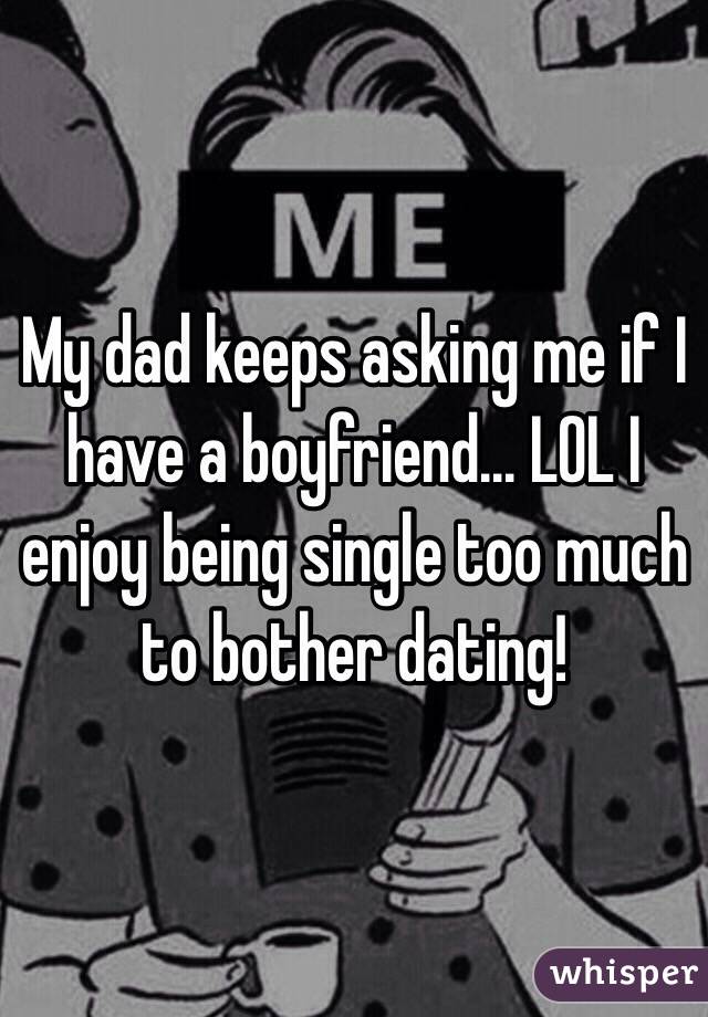 My dad keeps asking me if I have a boyfriend... LOL I enjoy being single too much to bother dating! 