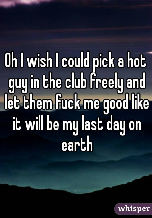 Oh I wish I could pick a hot guy in the club freely and let them fuck me good like it will be my last day on earth