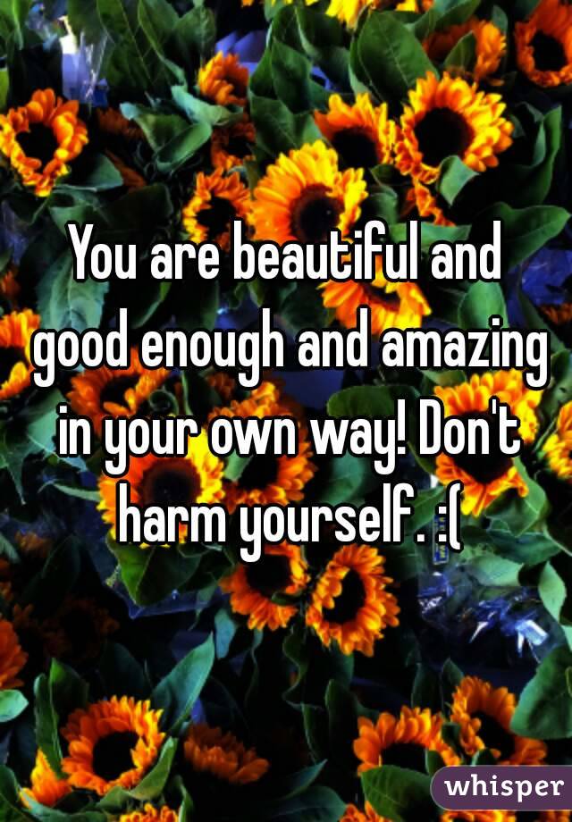 You are beautiful and good enough and amazing in your own way! Don't harm yourself. :(