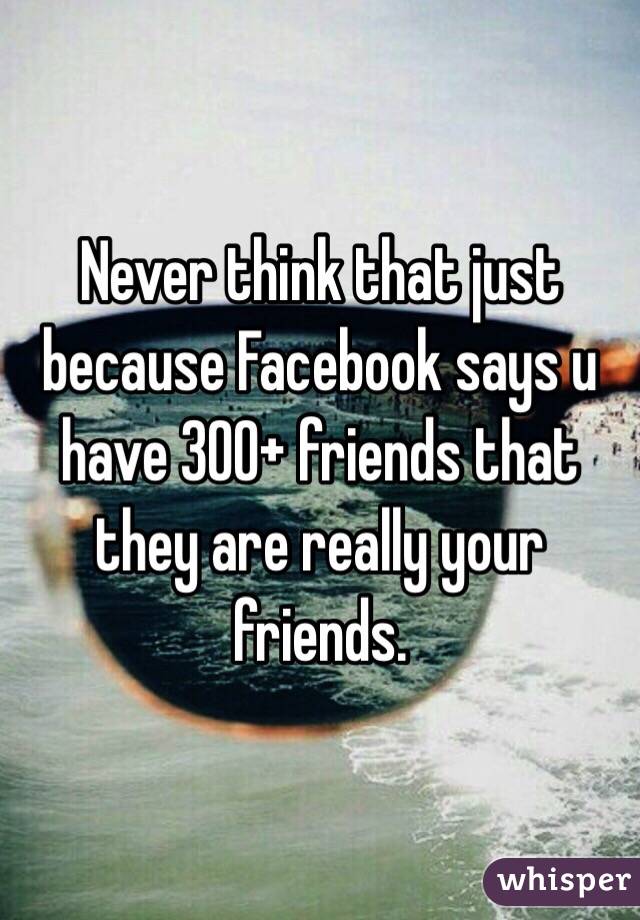 Never think that just because Facebook says u have 300+ friends that they are really your friends. 