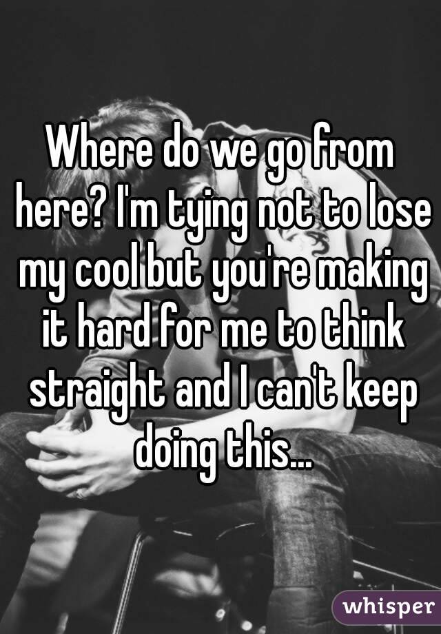 Where do we go from here? I'm tying not to lose my cool but you're making it hard for me to think straight and I can't keep doing this...