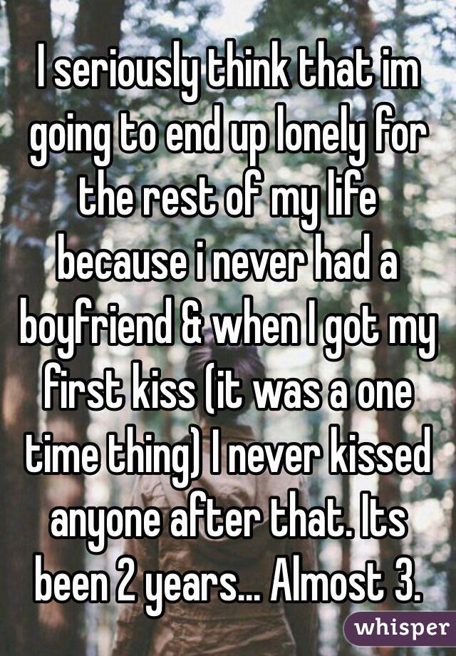 I seriously think that im going to end up lonely for the rest of my life because i never had a boyfriend & when I got my first kiss (it was a one time thing) I never kissed anyone after that. Its been 2 years... Almost 3.