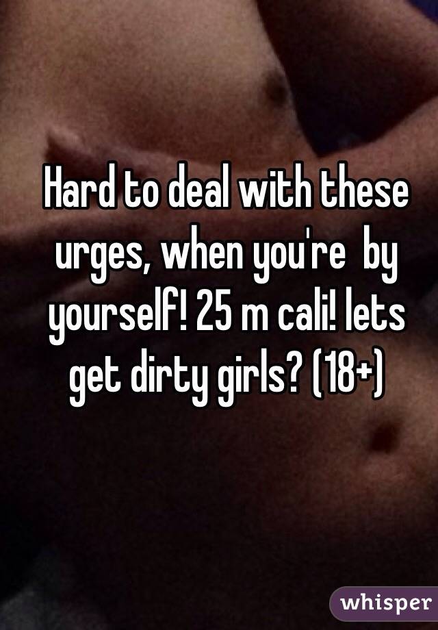 Hard to deal with these urges, when you're  by yourself! 25 m cali! lets get dirty girls? (18+)