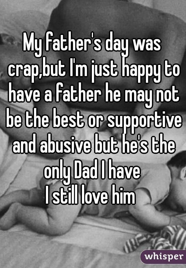 My father's day was crap,but I'm just happy to have a father he may not be the best or supportive and abusive but he's the only Dad I have 
I still love him 