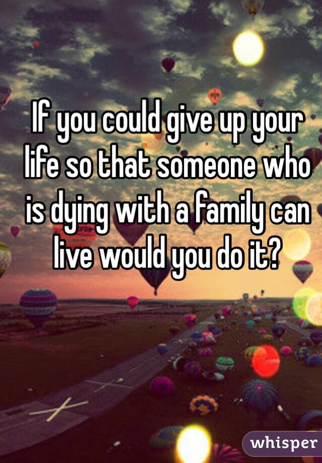 
If you could give up your life so that someone who is dying with a family can live would you do it?