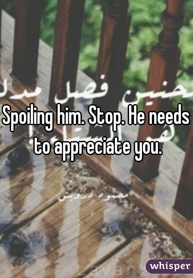 Spoiling him. Stop. He needs to appreciate you.