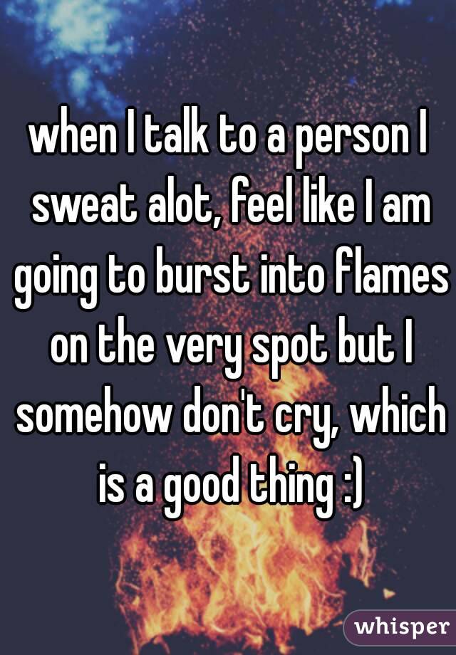 when I talk to a person I sweat alot, feel like I am going to burst into flames on the very spot but I somehow don't cry, which is a good thing :)