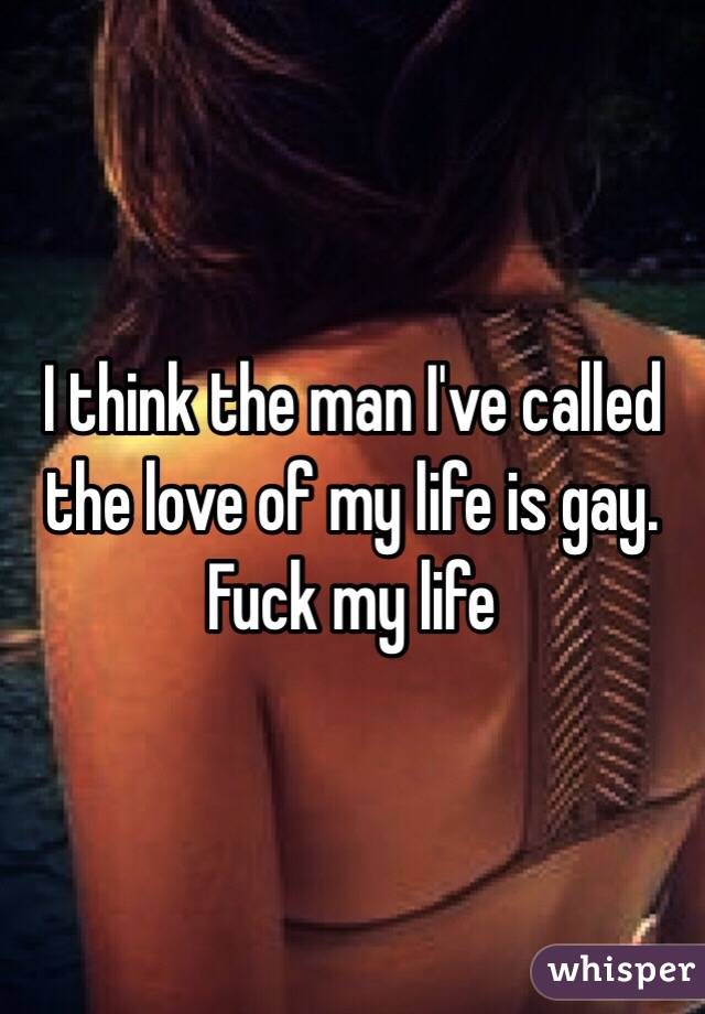 I think the man I've called the love of my life is gay.
Fuck my life 