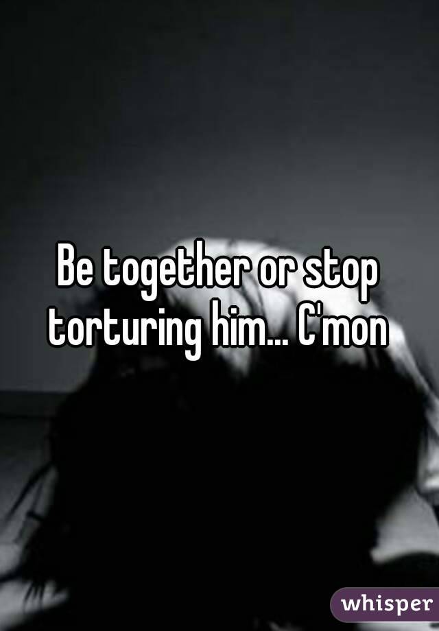 Be together or stop torturing him... C'mon 