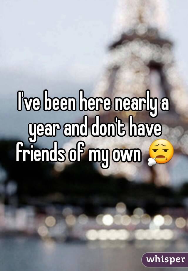 I've been here nearly a year and don't have friends of my own 😧