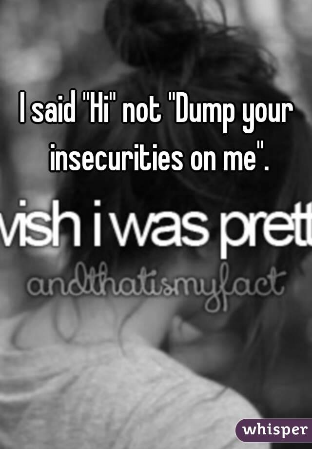 I said "Hi" not "Dump your insecurities on me".