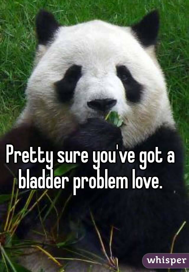 Pretty sure you've got a bladder problem love. 