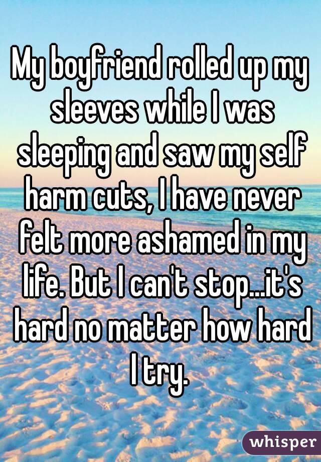 My boyfriend rolled up my sleeves while I was sleeping and saw my self harm cuts, I have never felt more ashamed in my life. But I can't stop...it's hard no matter how hard I try. 