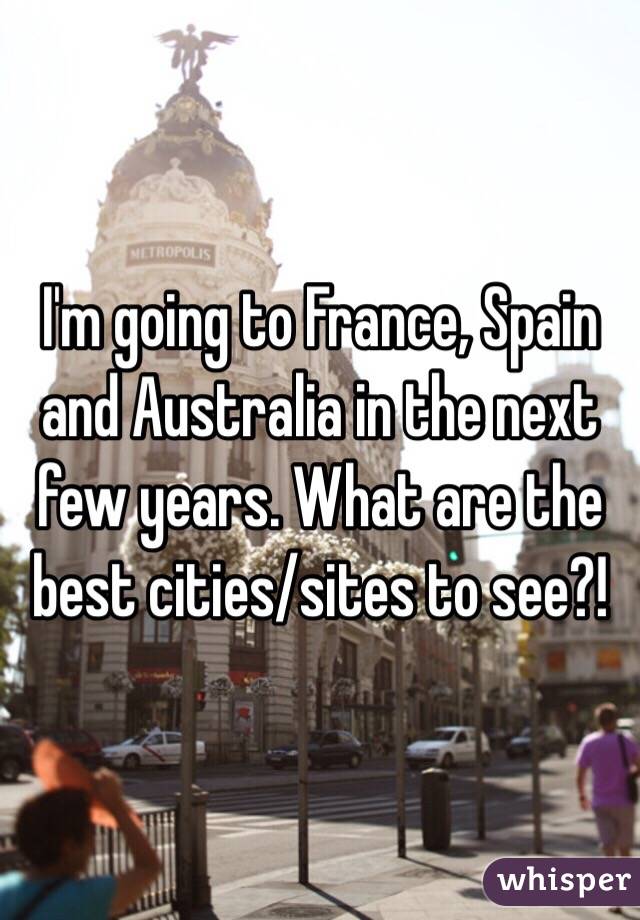 I'm going to France, Spain and Australia in the next few years. What are the best cities/sites to see?!