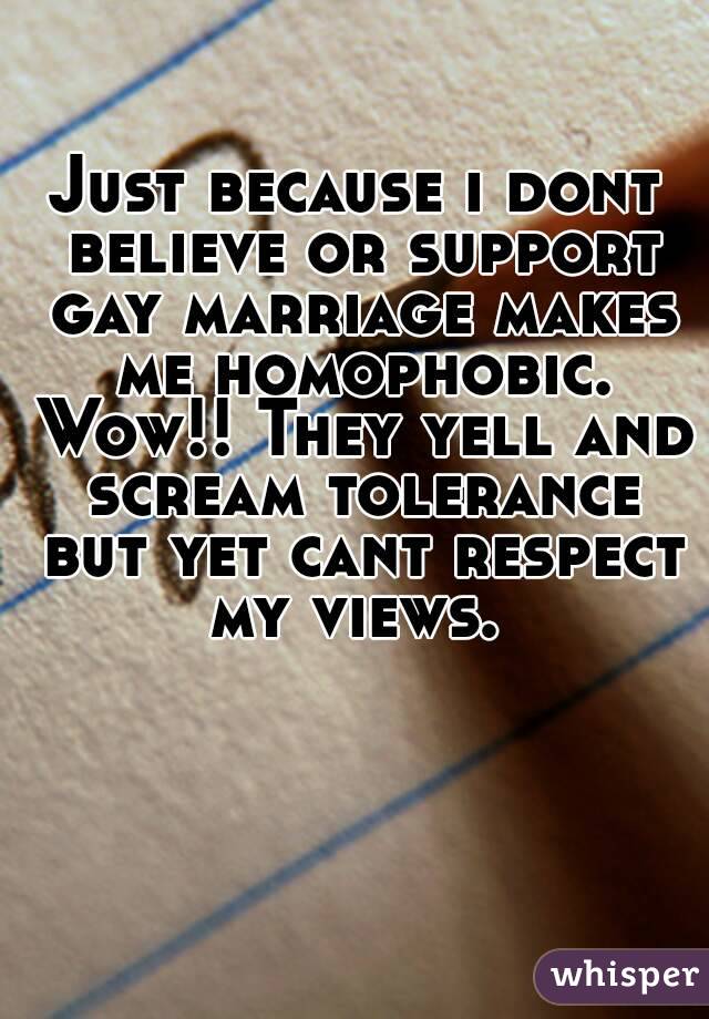 Just because i dont believe or support gay marriage makes me homophobic. Wow!! They yell and scream tolerance but yet cant respect my views. 