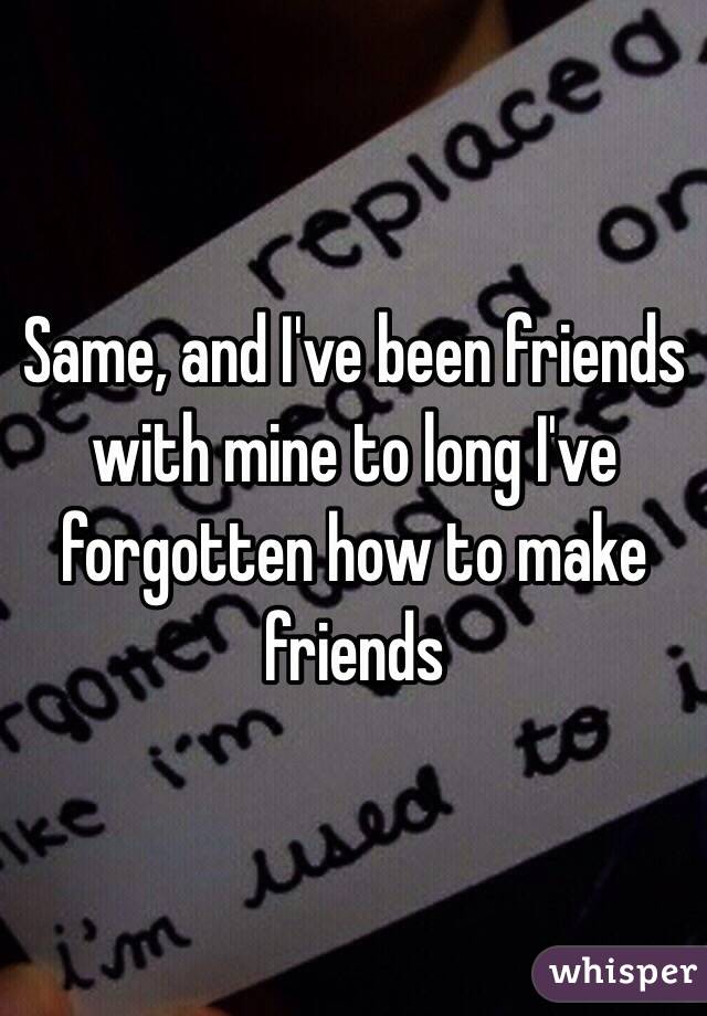 Same, and I've been friends with mine to long I've forgotten how to make friends 