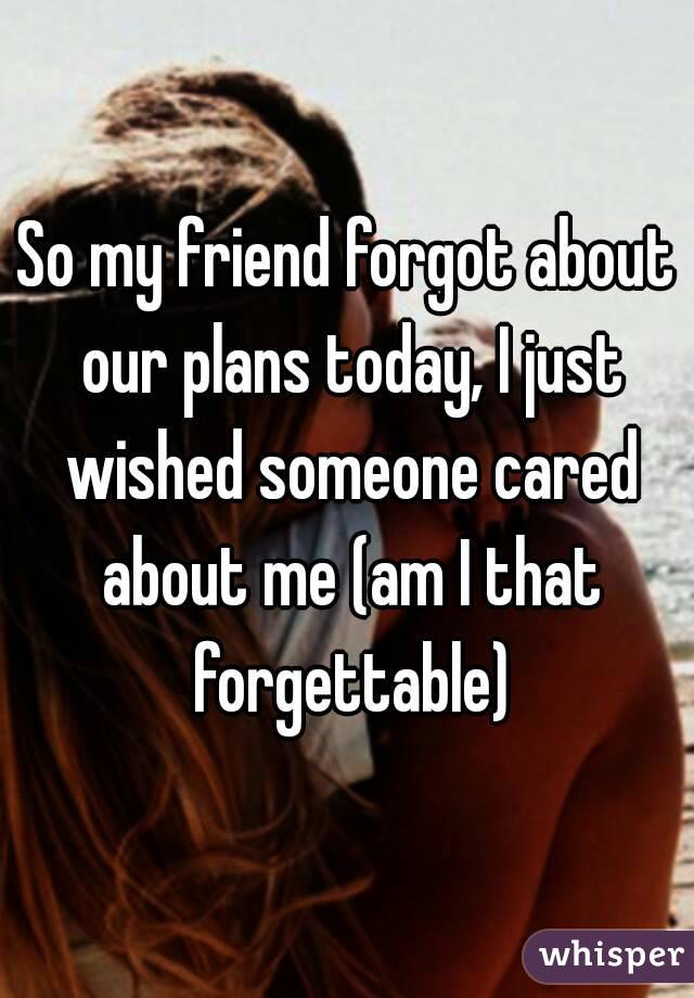 So my friend forgot about our plans today, I just wished someone cared about me (am I that forgettable)