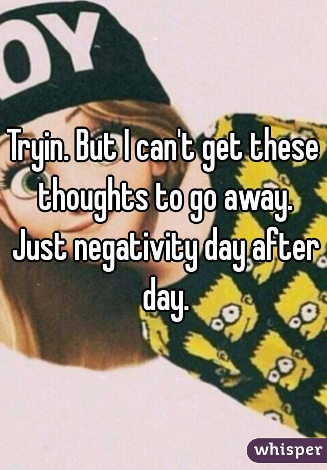 Tryin. But I can't get these thoughts to go away. Just negativity day after day.