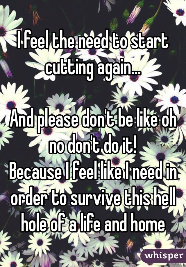 I feel the need to start cutting again... 

And please don't be like oh no don't do it! 
Because I feel like I need in order to survive this hell hole of a life and home 