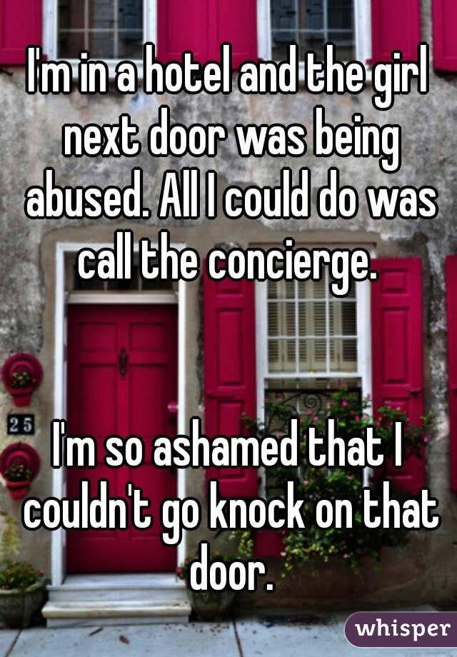 I'm in a hotel and the girl next door was being abused. All I could do was call the concierge. 


I'm so ashamed that I couldn't go knock on that door.