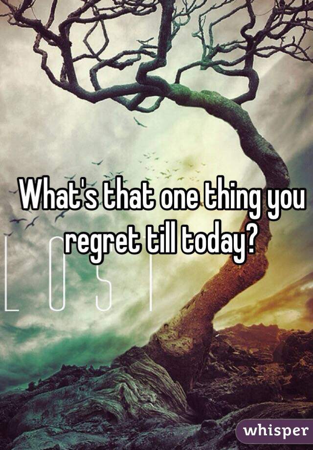 What's that one thing you regret till today?