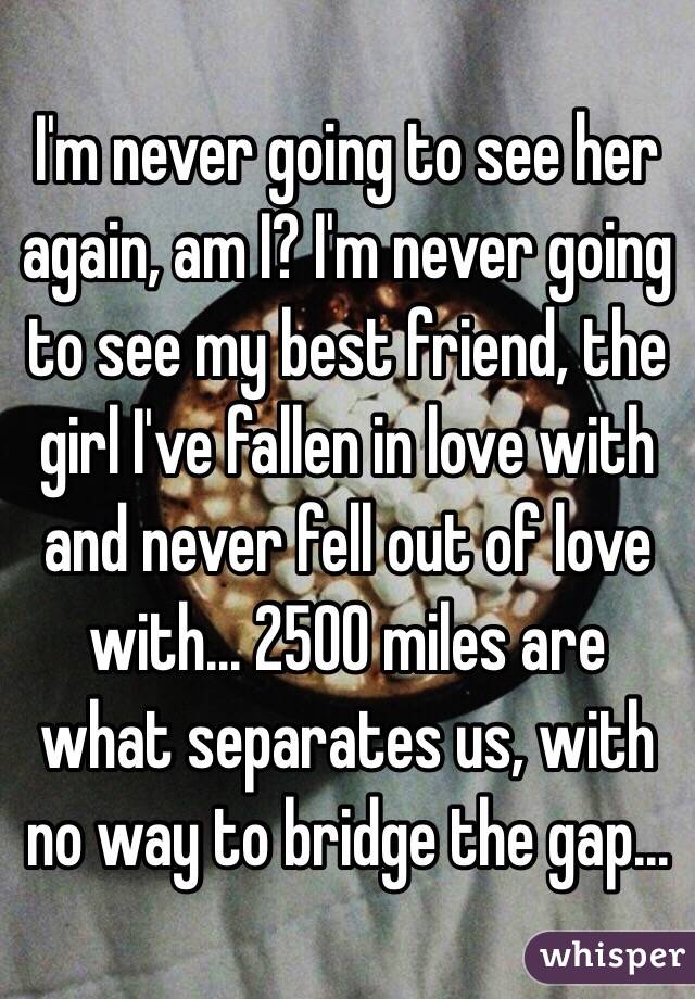 I'm never going to see her again, am I? I'm never going to see my best friend, the girl I've fallen in love with and never fell out of love with... 2500 miles are what separates us, with no way to bridge the gap...