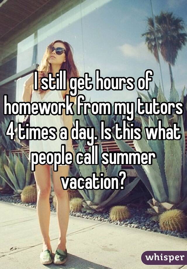 I still get hours of homework from my tutors 4 times a day. Is this what people call summer vacation?