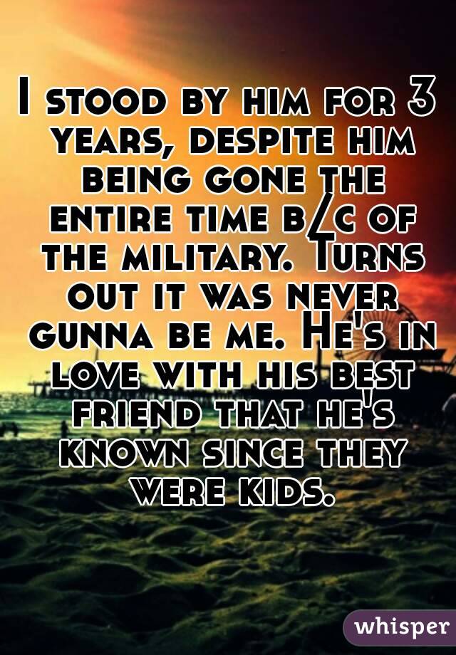 I stood by him for 3 years, despite him being gone the entire time b/c of the military. Turns out it was never gunna be me. He's in love with his best friend that he's known since they were kids.