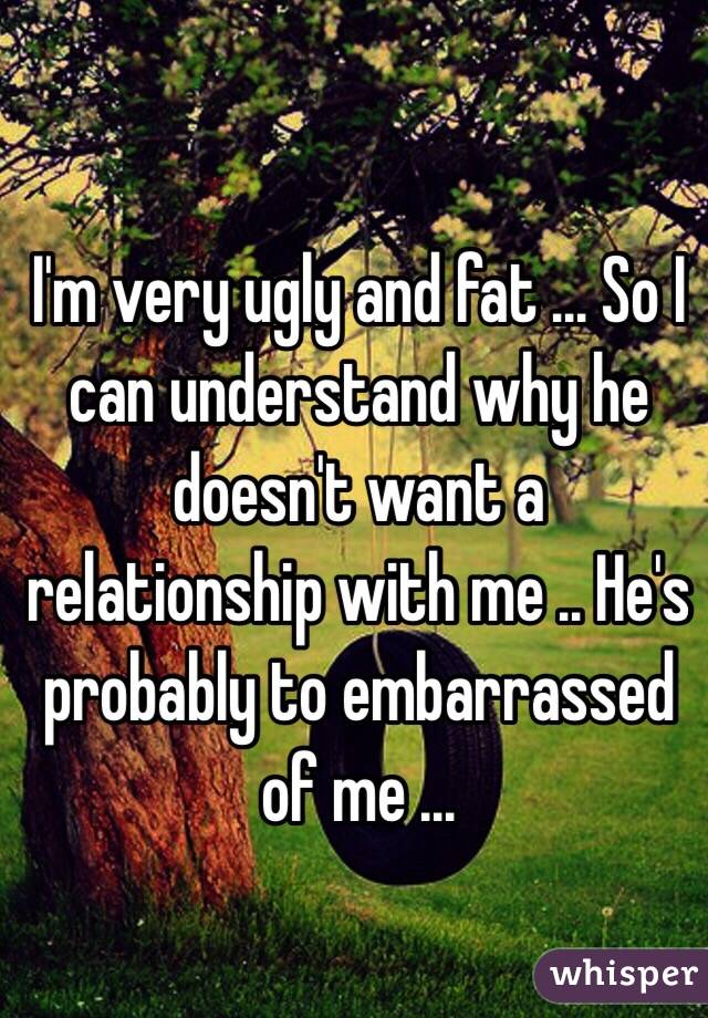 I'm very ugly and fat ... So I can understand why he doesn't want a relationship with me .. He's probably to embarrassed of me ...