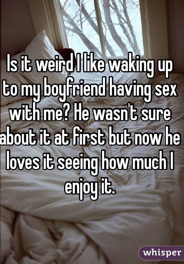 Is it weird I like waking up to my boyfriend having sex with me? He wasn't sure about it at first but now he loves it seeing how much I enjoy it. 