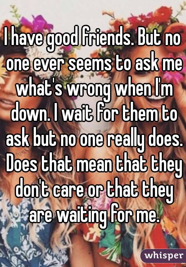 I have good friends. But no one ever seems to ask me what's wrong when I'm down. I wait for them to ask but no one really does. Does that mean that they don't care or that they are waiting for me.