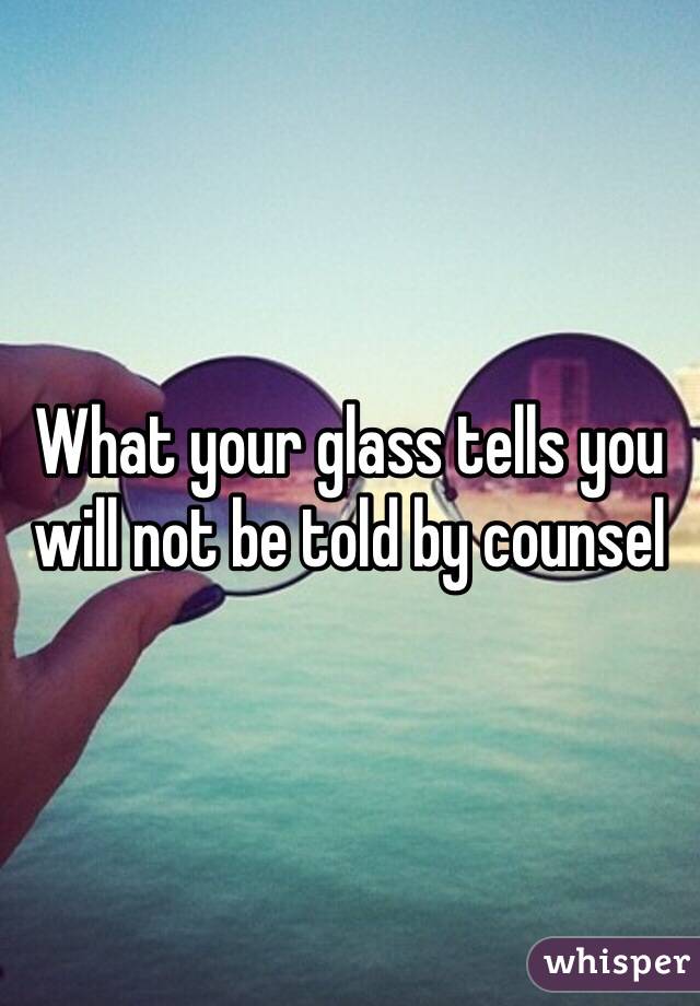 What your glass tells you will not be told by counsel 