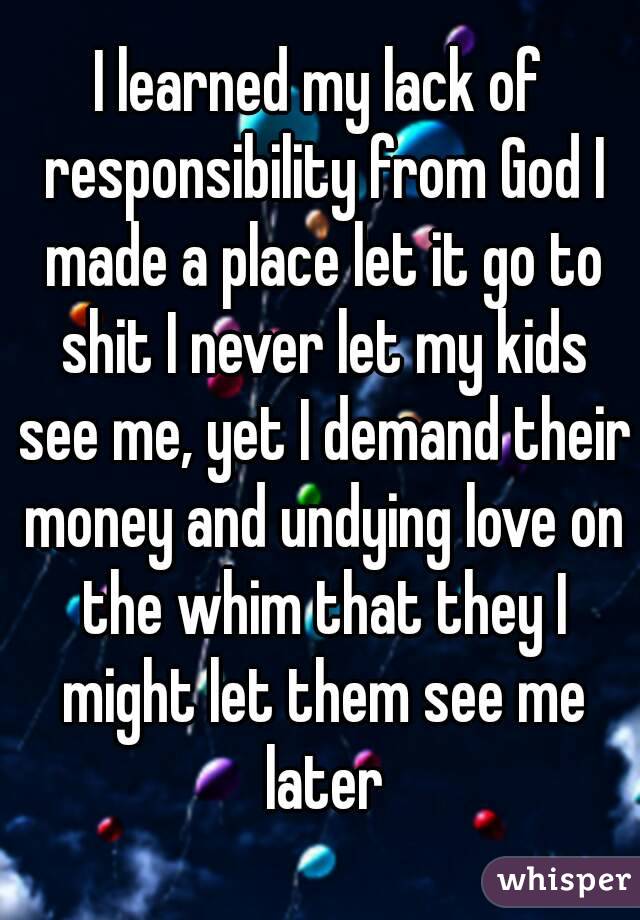 I learned my lack of responsibility from God I made a place let it go to shit I never let my kids see me, yet I demand their money and undying love on the whim that they I might let them see me later