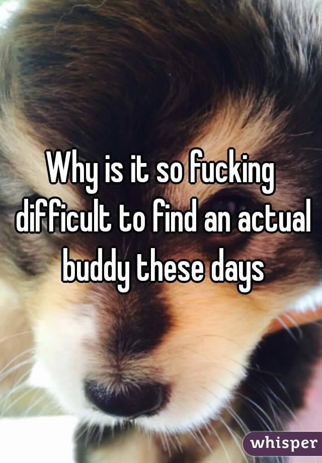 Why is it so fucking difficult to find an actual buddy these days