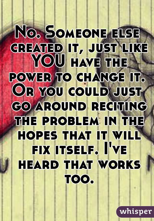 No. Someone else created it, just like YOU have the power to change it. 
Or you could just go around reciting the problem in the hopes that it will fix itself. I've heard that works too.