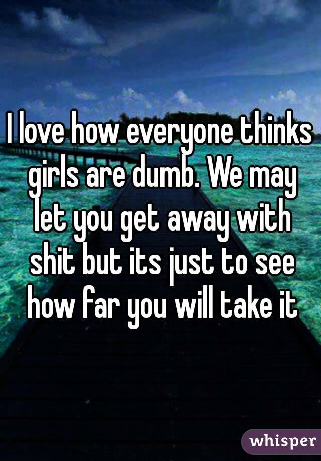 I love how everyone thinks girls are dumb. We may let you get away with shit but its just to see how far you will take it