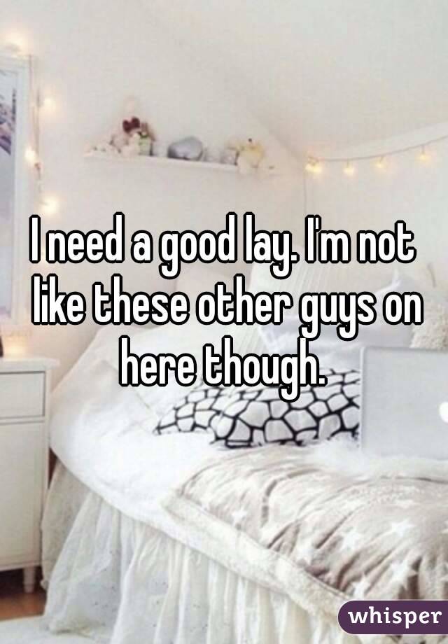 I need a good lay. I'm not like these other guys on here though. 