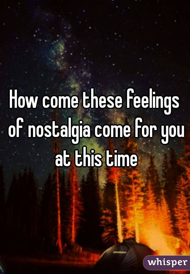 How come these feelings of nostalgia come for you at this time