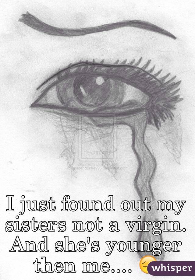 I just found out my sisters not a virgin. And she's younger then me.... 😔