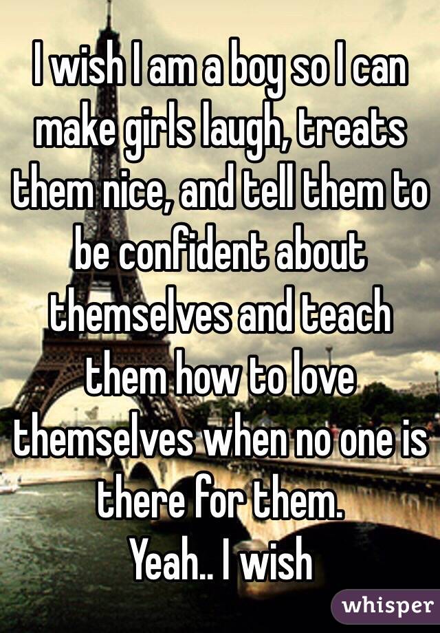 I wish I am a boy so I can make girls laugh, treats them nice, and tell them to be confident about themselves and teach them how to love themselves when no one is there for them.
Yeah.. I wish