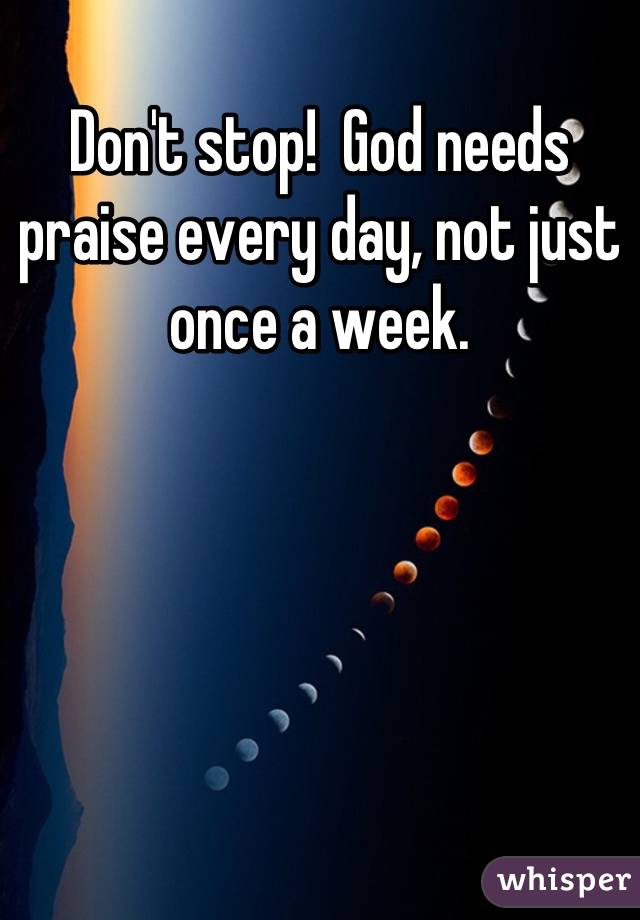 Don't stop!  God needs praise every day, not just once a week.