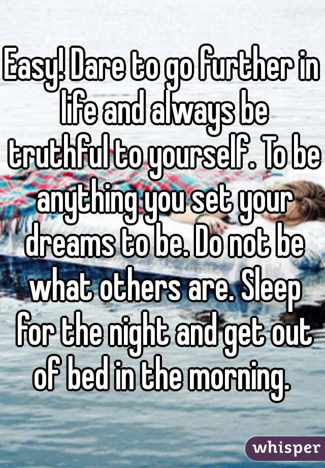 Easy! Dare to go further in life and always be truthful to yourself. To be anything you set your dreams to be. Do not be what others are. Sleep for the night and get out of bed in the morning. 