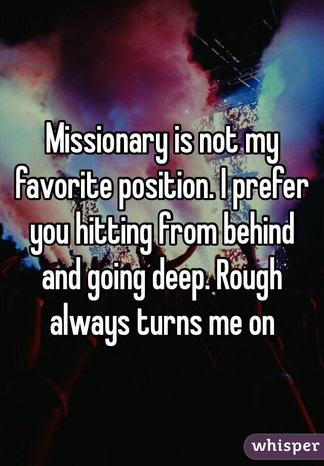 Missionary is not my favorite position. I prefer you hitting from behind and going deep. Rough always turns me on