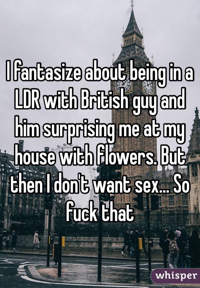 I fantasize about being in a LDR with British guy and him surprising me at my house with flowers. But then I don't want sex... So fuck that