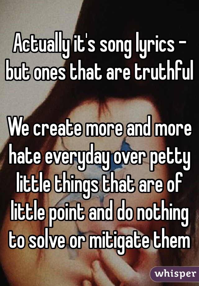 Actually it's song lyrics - but ones that are truthful

We create more and more hate everyday over petty little things that are of little point and do nothing to solve or mitigate them
