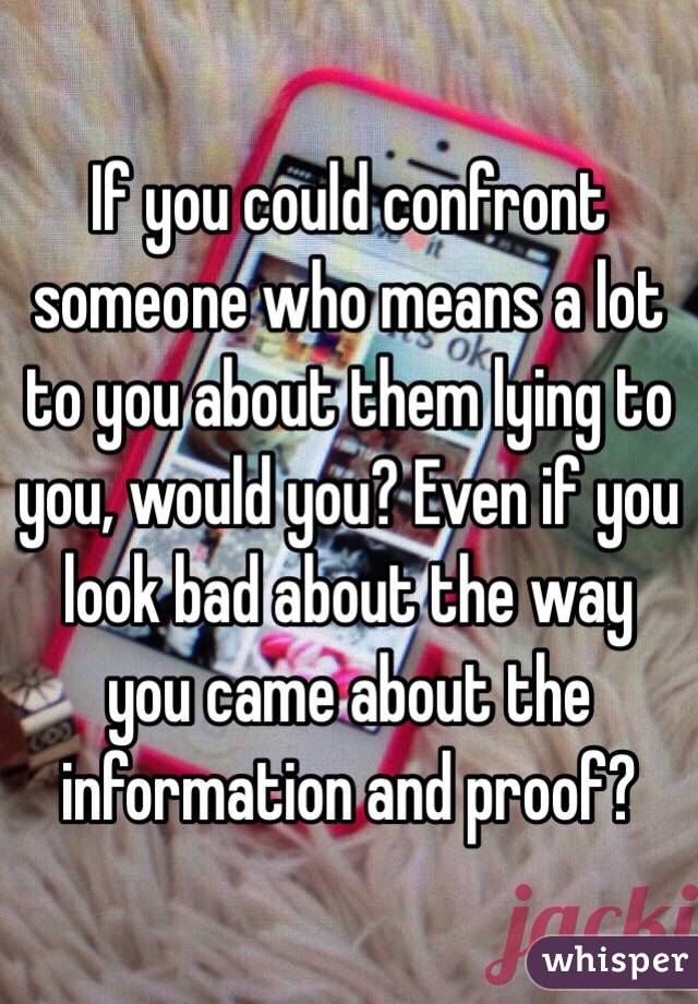 If you could confront someone who means a lot to you about them lying to you, would you? Even if you look bad about the way you came about the information and proof?  