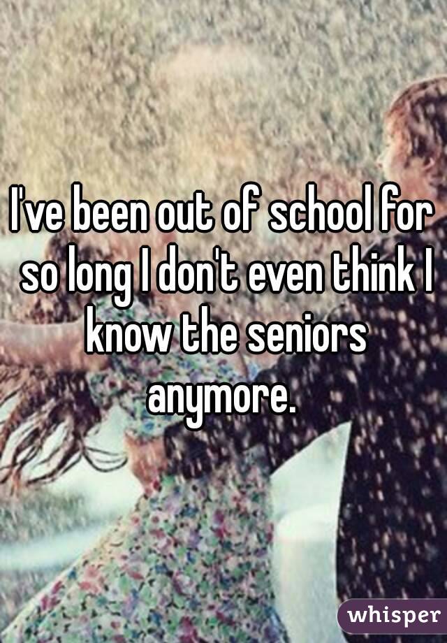 I've been out of school for so long I don't even think I know the seniors anymore. 