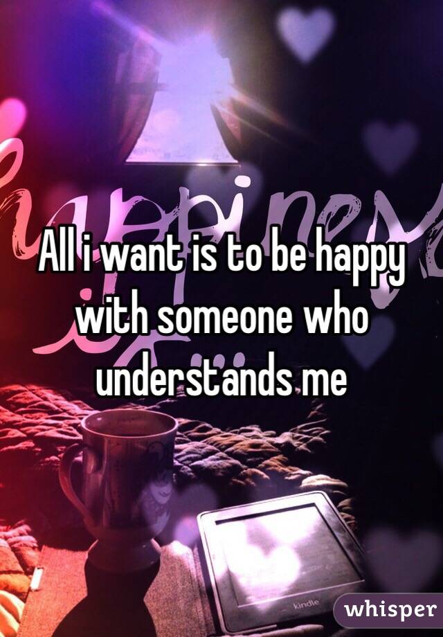 All i want is to be happy with someone who understands me