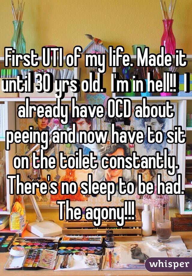 First UTI of my life. Made it until 30 yrs old.  I'm in hell!!  I already have OCD about peeing and now have to sit on the toilet constantly. There's no sleep to be had. The agony!!!